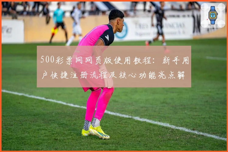 500彩票网网页版使用教程：新手用户快捷注册流程及核心功能亮点解析