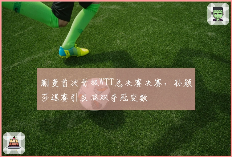 蒯曼首次晋级WTT总决赛决赛，孙颖莎退赛引发混双夺冠变数