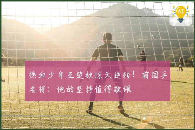 热血少年王楚钦惊天逆转！前国乒名将：他的坚持值得敬佩