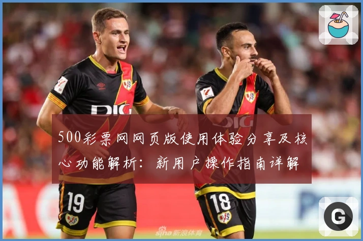 500彩票网网页版使用体验分享及核心功能解析：新用户操作指南详解