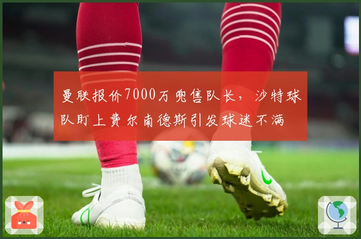 曼联报价7000万兜售队长，沙特球队盯上费尔南德斯引发球迷不满