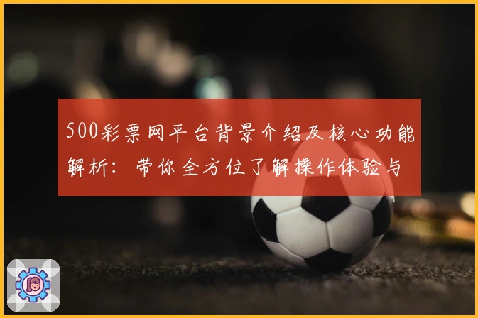 500彩票网平台背景介绍及核心功能解析：带你全方位了解操作体验与优势