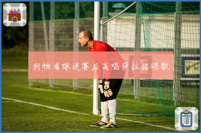 利物浦球迷赛后高唱萨拉赫颂歌