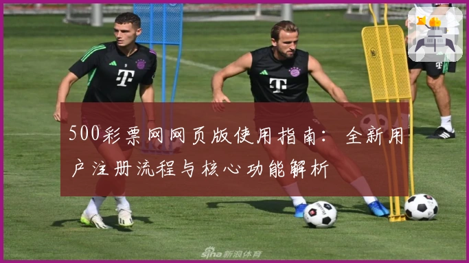 500彩票网网页版使用指南:全新用户注册流程与核心功能解析