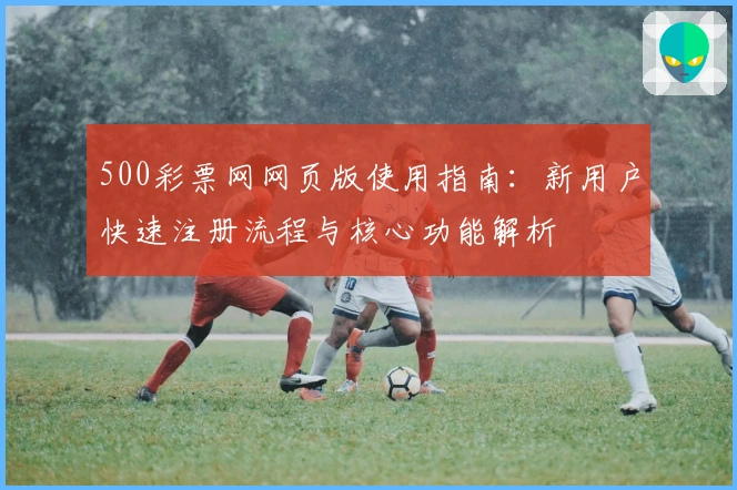 500彩票网网页版使用指南:新用户快速注册流程与核心功能解析