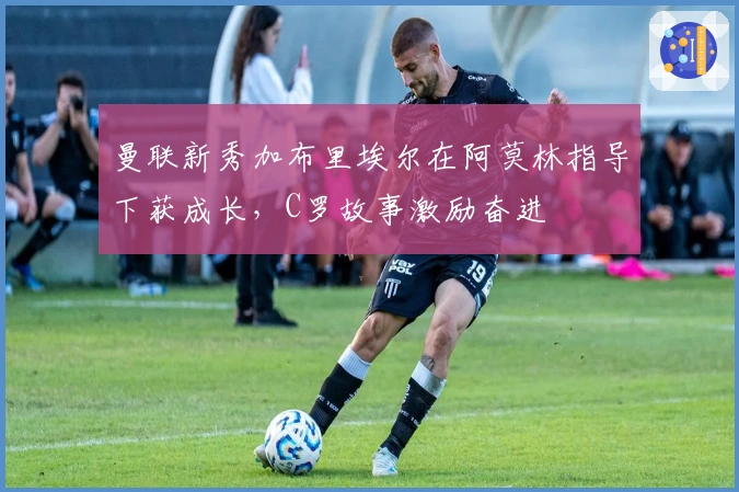 曼联新秀加布里埃尔在阿莫林指导下获成长，C罗故事激励奋进