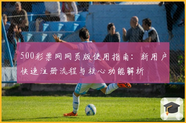 500彩票网网页版使用指南：新用户快速注册流程与核心功能解析