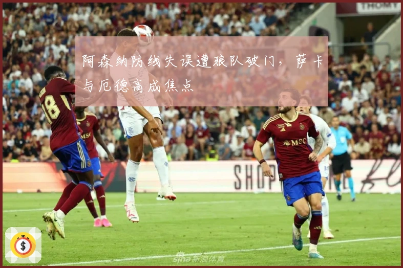 阿森纳防线失误遭狼队破门，萨卡与厄德高成焦点