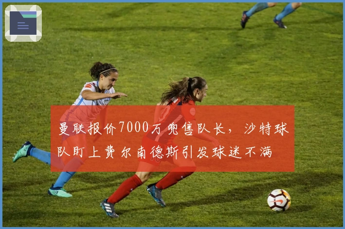 曼联报价7000万兜售队长，沙特球队盯上费尔南德斯引发球迷不满