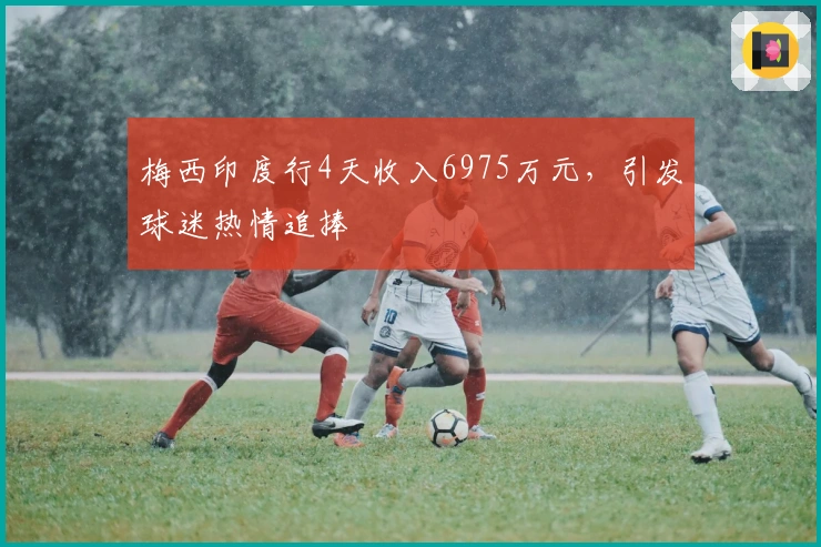 梅西印度行4天收入6975万元，引发球迷热情追捧