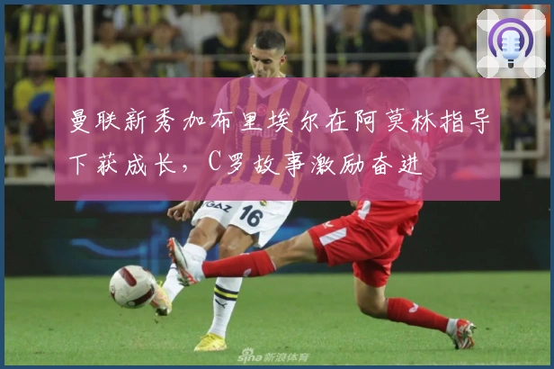 曼联新秀加布里埃尔在阿莫林指导下获成长，C罗故事激励奋进