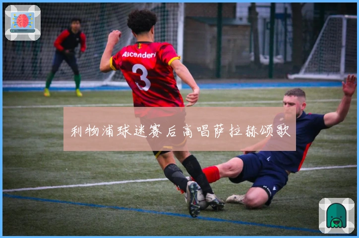 利物浦球迷赛后高唱萨拉赫颂歌