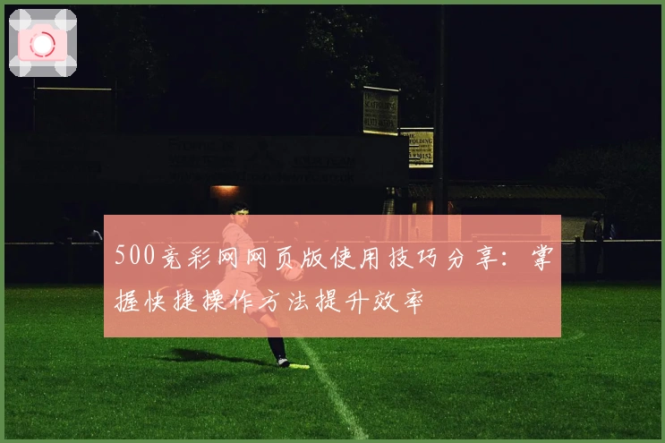 500竞彩网网页版使用技巧分享：掌握快捷操作方法提升效率