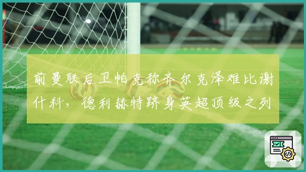 前曼联后卫帕克称齐尔克泽难比谢什科，德利赫特跻身英超顶级之列