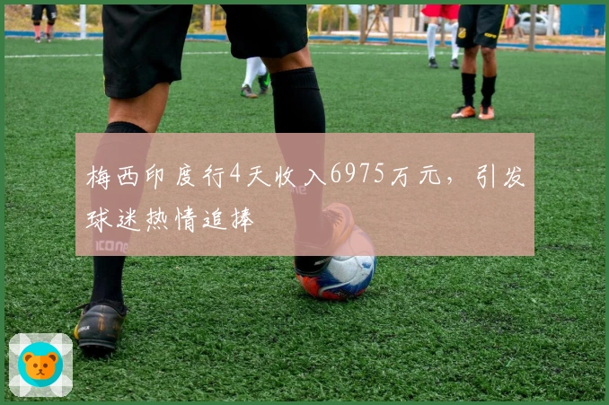 梅西印度行4天收入6975万元，引发球迷热情追捧