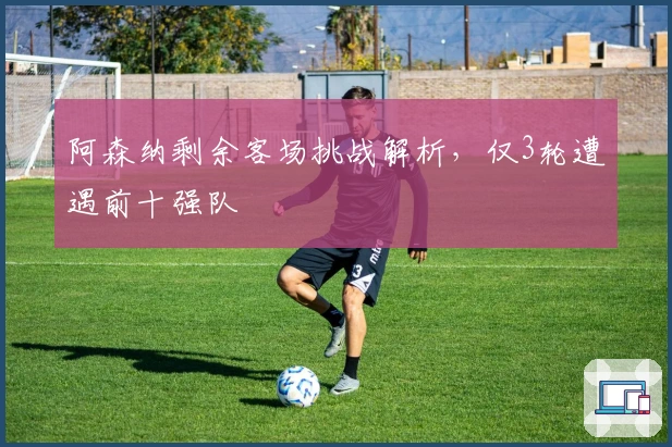 阿森纳剩余客场挑战解析，仅3轮遭遇前十强队