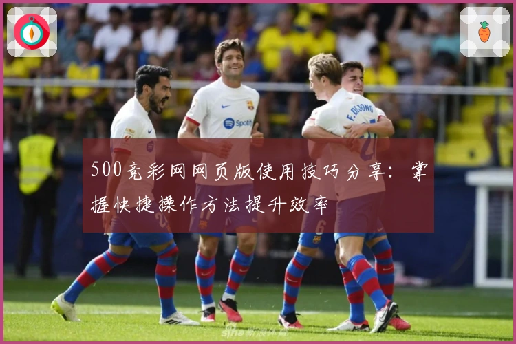 500竞彩网网页版使用技巧分享:掌握快捷操作方法提升效率